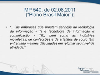 MP 540, de 02.08.2011
(“Plano Brasil Maior”):
• “… as empresas que prestam serviços de tecnologia
da informação - TI e tecnologia da informação e
comunicação - TIC, bem como as indústrias
moveleiras, de confecções e de artefatos de couro têm
enfrentado maiores dificuldades em retomar seu nível de
atividade.”
 