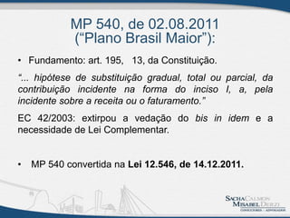 MP 540, de 02.08.2011
(“Plano Brasil Maior”):
• Fundamento: art. 195, 13, da Constituição.
“... hipótese de substituição gradual, total ou parcial, da
contribuição incidente na forma do inciso I, a, pela
incidente sobre a receita ou o faturamento.”
EC 42/2003: extirpou a vedação do bis in idem e a
necessidade de Lei Complementar.
• MP 540 convertida na Lei 12.546, de 14.12.2011.
 