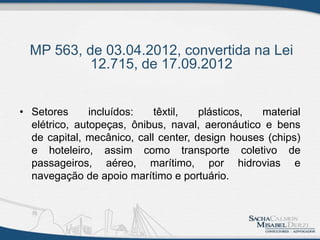 MP 563, de 03.04.2012, convertida na Lei
12.715, de 17.09.2012
• Setores incluídos: têxtil, plásticos, material
elétrico, autopeças, ônibus, naval, aeronáutico e bens
de capital, mecânico, call center, design houses (chips)
e hoteleiro, assim como transporte coletivo de
passageiros, aéreo, marítimo, por hidrovias e
navegação de apoio marítimo e portuário.
 