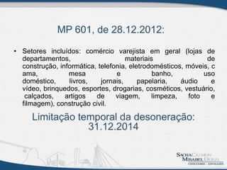 MP 601, de 28.12.2012:
• Setores incluídos: comércio varejista em geral (lojas de
departamentos, materiais de
construção, informática, telefonia, eletrodomésticos, móveis, c
ama, mesa e banho, uso
doméstico, livros, jornais, papelaria, áudio e
vídeo, brinquedos, esportes, drogarias, cosméticos, vestuário,
calçados, artigos de viagem, limpeza, foto e
filmagem), construção civil.
Limitação temporal da desoneração:
31.12.2014
 