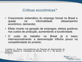 • Crescimento sistemático do emprego formal no Brasil e
queda na informalidade (desempenho
econômico, demanda).
• Efeito incerto na geração de empregos; efeitos positivos
nos custos de produção, aumentando a lucratividade.
• O custo do trabalho no Brasil já é baixo
internacionalmente: a desoneração influiria pouco na
competitividade do produto.
Críticas econômicas*:
*Luchiezi Jr., Álvaro. Inconsistências da Proposta de Desoneração da
Folha de Salários. In: Tributação em Revista. Ano 17, n 59, abr-jun 11.
Sindifisco.
 