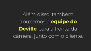 Além disso, também
trouxemos a equipe do
Deville para a frente da
câmera, junto com o cliente.
 