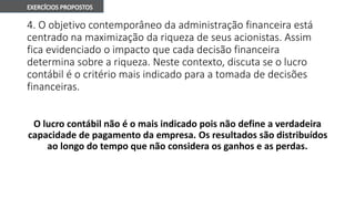 4. O objetivo contemporâneo da administração financeira está
centrado na maximização da riqueza de seus acionistas. Assim
fica evidenciado o impacto que cada decisão financeira
determina sobre a riqueza. Neste contexto, discuta se o lucro
contábil é o critério mais indicado para a tomada de decisões
financeiras.
O lucro contábil não é o mais indicado pois não define a verdadeira
capacidade de pagamento da empresa. Os resultados são distribuídos
ao longo do tempo que não considera os ganhos e as perdas.
 