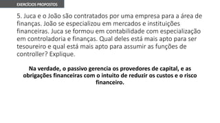 5. Juca e o João são contratados por uma empresa para a área de
finanças. João se especializou em mercados e instituições
financeiras. Juca se formou em contabilidade com especialização
em controladoria e finanças. Qual deles está mais apto para ser
tesoureiro e qual está mais apto para assumir as funções de
controller? Explique.
Na verdade, o passivo gerencia os provedores de capital, e as
obrigações financeiras com o intuito de reduzir os custos e o risco
financeiro.
 
