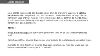 É um acordo estabelecido por diversos países a fim de proteger e sustentar o sistema
bancário mundial. Seu primeiro encontro se deu na cidade de Basileia na Suíça (daí seu
nome) em 1988 entre os maiores representantes dos bancos centrais do mundo. Neste
acordo foram estipuladas algumas regras e critérios para dar mais segurança ao sistema
bancário dos países acordados.
Basiléia I:
Índice mínimo de capital: o banco deve possuir em caixa 8% de seu capital emprestado
total.
Capital regulatório: o banco deve manter um montante de capital próprio para cobrir riscos.
Avaliação de risco dos ativos: o banco deve fazer a avaliação de risco dos ativos que está
emprestando baseando-se no perfil do tomador.
 
