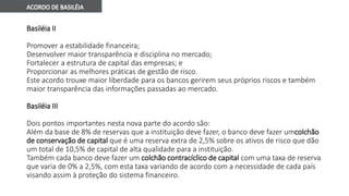 Basiléia II
Promover a estabilidade financeira;
Desenvolver maior transparência e disciplina no mercado;
Fortalecer a estrutura de capital das empresas; e
Proporcionar as melhores práticas de gestão de risco.
Este acordo trouxe maior liberdade para os bancos gerirem seus próprios riscos e também
maior transparência das informações passadas ao mercado.
Basiléia III
Dois pontos importantes nesta nova parte do acordo são:
Além da base de 8% de reservas que a instituição deve fazer, o banco deve fazer umcolchão
de conservação de capital que é uma reserva extra de 2,5% sobre os ativos de risco que dão
um total de 10,5% de capital de alta qualidade para a instituição.
Também cada banco deve fazer um colchão contracíclico de capital com uma taxa de reserva
que varia de 0% a 2,5%, com esta taxa variando de acordo com a necessidade de cada país
visando assim à proteção do sistema financeiro.
 