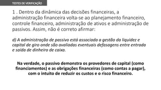 1 . Dentro da dinâmica das decisões financeiras, a
administração financeira volta-se ao planejamento financeiro,
controle financeiro, administração de ativos e administração de
passivos. Assim, não é correto afirmar:
d) A administração de passivo está associada a gestão da liquidez e
capital de giro onde são avaliadas eventuais defasagens entre entrada
e saída de dinheiro de caixa.
Na verdade, o passivo demonstra os provedores de capital (como
financiamentos) e as obrigações financeiras (como contas a pagar),
com o intuito de reduzir os custos e o risco financeiro.
 