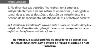 2. Na dinâmica das decisões financeiras, uma empresa,
independentemente da sua natureza operacional, é obrigada a
tomar duas grandes decisões: a decisão de investimento e a
decisão de financiamento. Identifique duas alternativas corretas:
a) A decisão de investimento envolve todo o processo de identificação e
seleção de alternativas de aplicação de recursos na expectativa de se
auferirem benefícios econômicos futuros.
Na verdade, o passivo gerencia os provedores de capital, e as
obrigações financeiras com o intuito de reduzir os custos e o risco
financeiro.
 