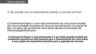 3. De acordo com as alternativas abaixo, é correto afirmar:
e) Commercial Papers é uma nota promissória de curto prazo emitida
por uma sociedade tomadora de recursos para financiar seu capital de
giro. As taxas são geralmente mais baixas devido à eliminação da
intermediação financeira.
O Commercial Papers ( nota promissória ) é um titulo privado emitido por
companhia nacional ou internacional para o financiamento de curto prazo,
é uma opção de empréstimo bancário para a captação de recursos.
.
 