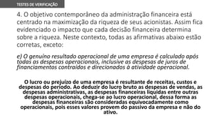 4. O objetivo contemporâneo da administração financeira está
centrado na maximização da riqueza de seus acionistas. Assim fica
evidenciado o impacto que cada decisão financeira determina
sobre a riqueza. Neste contexto, todas as afirmativas abaixo estão
corretas, exceto:
e) O genuíno resultado operacional de uma empresa é calculado após
todas as despesas operacionais, inclusive as despesas de juros de
financiamentos contraídos e direcionados à atividade operacional.
O lucro ou prejuízo de uma empresa é resultante de receitas, custos e
despesas do período. Ao deduzir do lucro bruto as despesas de vendas, as
despesas administrativas, as despesas financeiras liquidas entre outras
despesas operacionais, chega-se ao lucro operacional, dessa forma as
despesas financeiras são consideradas equivocadamente como
operacionais, pois esses valores provem do passivo da empresa e não do
ativo.
 