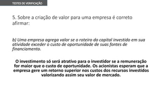 5. Sobre a criação de valor para uma empresa é correto
afirmar:
b) Uma empresa agrega valor se o roteiro do capital investido em sua
atividade exceder o custo de oportunidade de suas fontes de
financiamento.
O investimento só será atrativo para o investidor se a remuneração
for maior que o custo de oportunidade. Os acionistas esperam que a
empresa gere um retorno superior nos custos dos recursos investidos
valorizando assim seu valor de mercado.
 