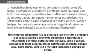 1 . A globalização da economia, conceito chave dos anos 90,
forçou as empresas a adotarem estratégias mais apuradas para
lidar com finanças corporativas. No conflito entre risco e retorno,
as empresas adotaram alguns instrumentos estratégicos mais
sofisticados, como os que envolvem derivados, opções, swaps e
hedges. Por que existem a necessidade na gestão do risco de
levar em consideração esses instrumentos financeiros?
Uma empresa globalizada não se preocupa somente com a produção
e as vendas, devido a economia globalizada a organização é
influenciada por vários outros fatores variáveis, como o cambio,
oscilações de taxas de juros, preços distintos nos mercados em que
atua, entre outros. Com isso o mercado financeiro é um tipo de
defesa.
 