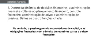 2. Dentro da dinâmica de decisões financeiras, a administração
financeira volta-se ao planejamento financeiro, controle
financeiro, administração de ativos e administração de
passivos. Defina as quatro funções citadas.
Na verdade, o passivo gerencia os provedores de capital, e as
obrigações financeiras com o intuito de reduzir os custos e o risco
financeiro.
 