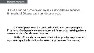 3. Quais são os riscos de empresas, associadas às decisões
financeiras? Discuta cada um desses riscos.
O Risco Operacional é a característica do mercado que opera.
Esse risco não depende como a empresa é financiada, restringindo-se
apenas as decisões de investimento.
O Risco financeiro esta associado às finanças das empresas, ou
seja, sua capacidade de liquidar seus compromissos financeiros.
 