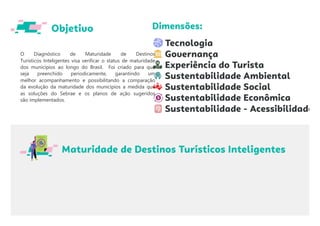 O Diagnóstico de Maturidade de Destinos
Turísticos Inteligentes visa verificar o status de maturidade
dos municípios ao longo do Brasil. Foi criado para que
seja preenchido periodicamente, garantindo um
melhor acompanhamento e possibilitando a comparação
da evolução da maturidade dos municípios a medida que
as soluções do Sebrae e os planos de ação sugeridos
são implementados.
 