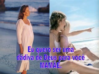 Eu quero ser uma  dádiva de Deus para você  MAMÃE. 