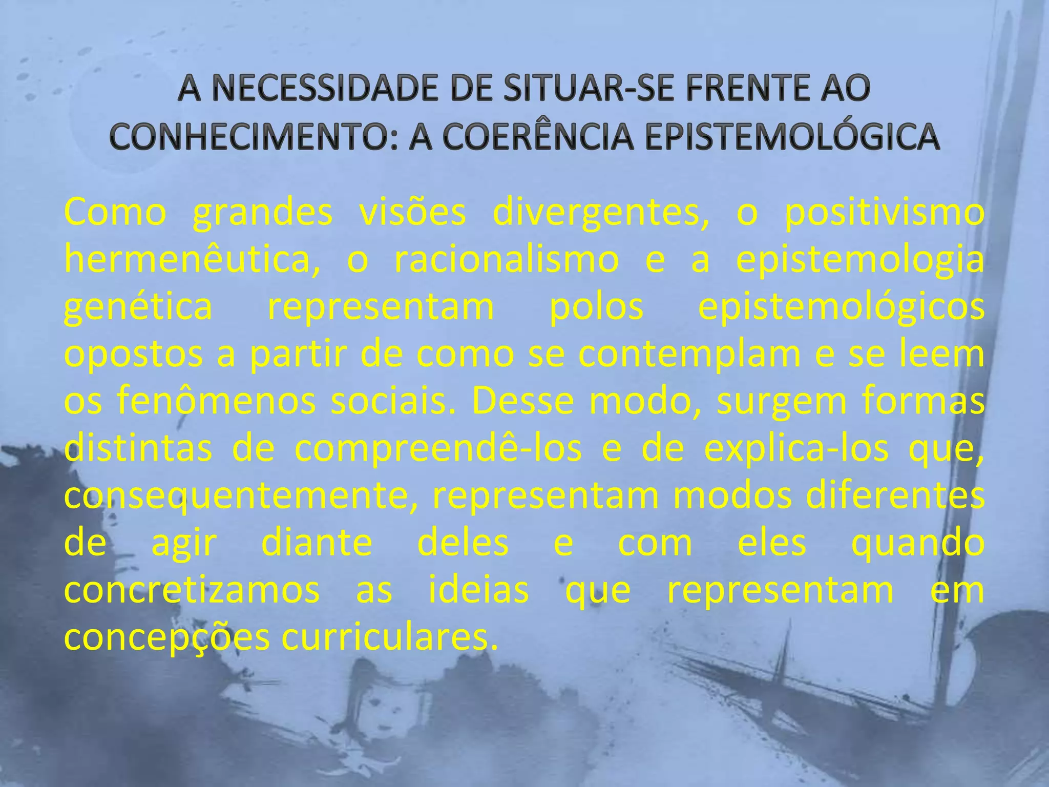 Como grandes visões divergentes, o positivismo
hermenêutica, o racionalismo e a epistemologia
genética representam polos epistemológicos
opostos a partir de como se contemplam e se leem
os fenômenos sociais. Desse modo, surgem formas
distintas de compreendê-los e de explica-los que,
consequentemente, representam modos diferentes
de agir diante deles e com eles quando
concretizamos as ideias que representam em
concepções curriculares.
 