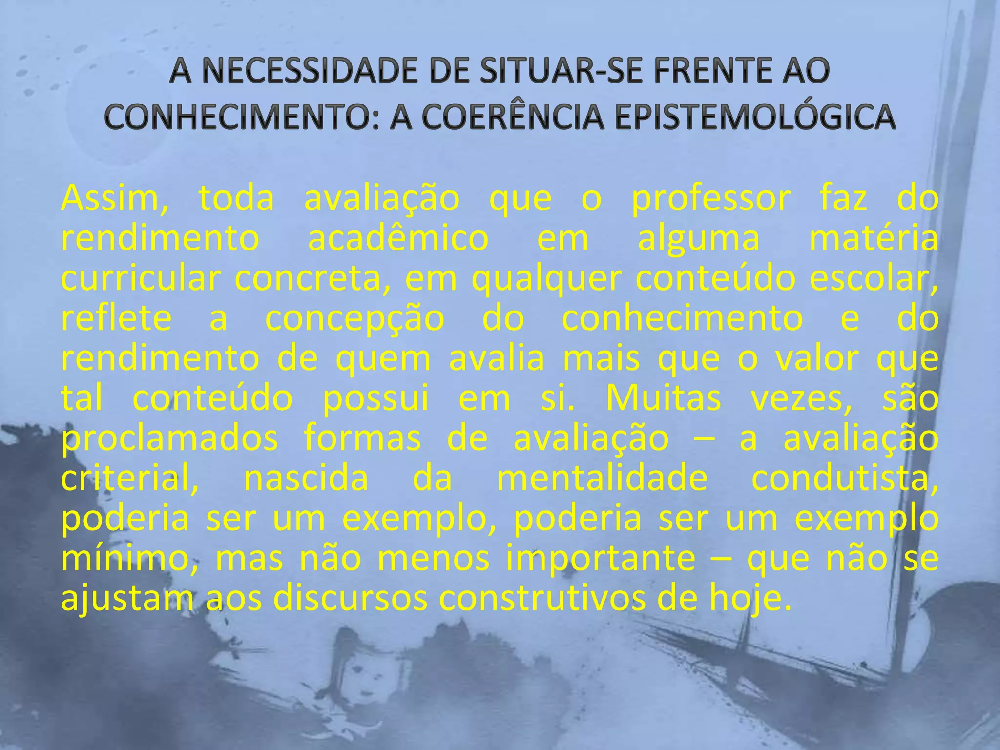 Assim, toda avaliação que o professor faz do
rendimento acadêmico em alguma matéria
curricular concreta, em qualquer conteúdo escolar,
reflete a concepção do conhecimento e do
rendimento de quem avalia mais que o valor que
tal conteúdo possui em si. Muitas vezes, são
proclamados formas de avaliação – a avaliação
criterial, nascida da mentalidade condutista,
poderia ser um exemplo, poderia ser um exemplo
mínimo, mas não menos importante – que não se
ajustam aos discursos construtivos de hoje.
 