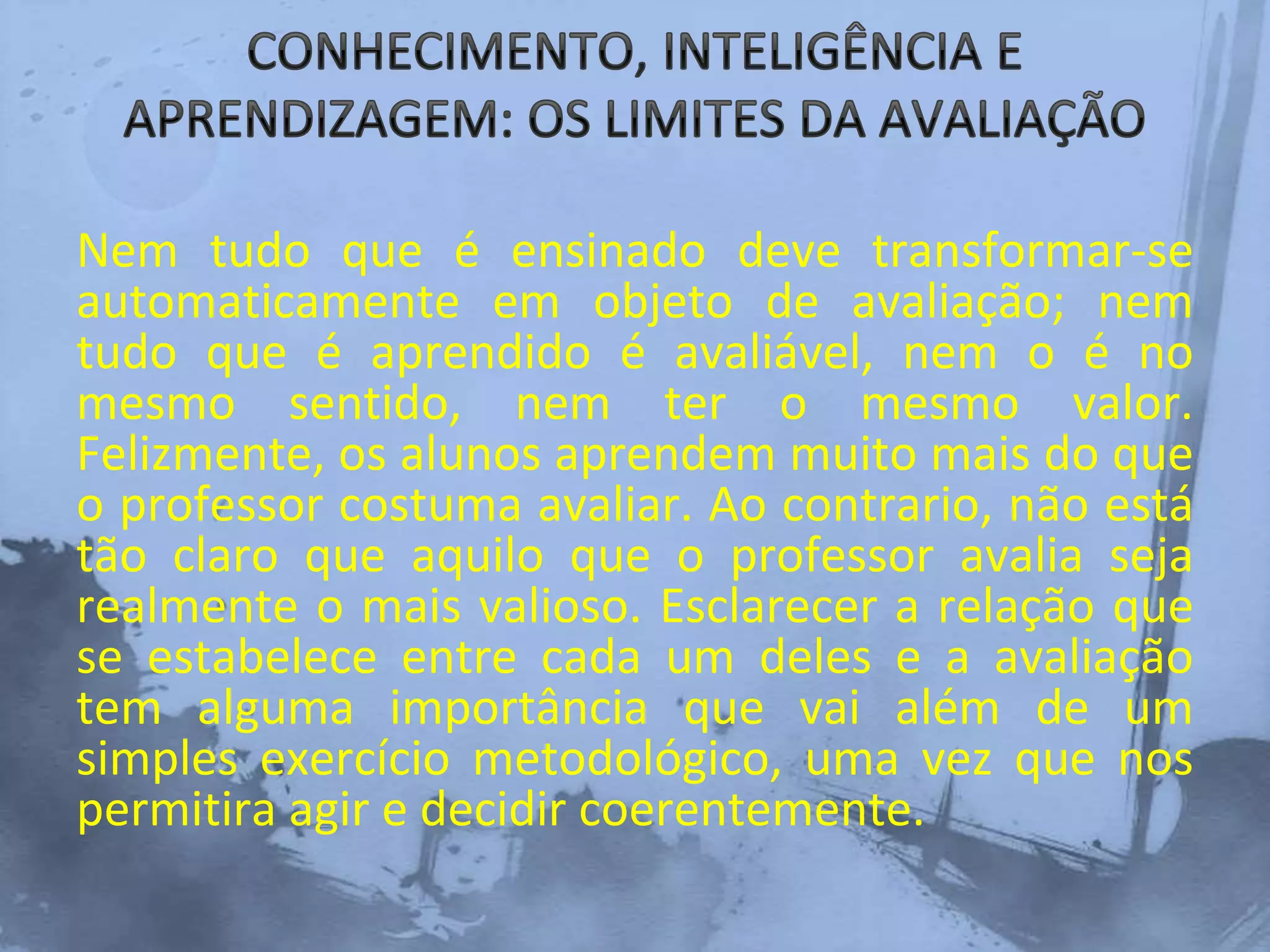 Nem tudo que é ensinado deve transformar-se
automaticamente em objeto de avaliação; nem
tudo que é aprendido é avaliável, nem o é no
mesmo sentido, nem ter o mesmo valor.
Felizmente, os alunos aprendem muito mais do que
o professor costuma avaliar. Ao contrario, não está
tão claro que aquilo que o professor avalia seja
realmente o mais valioso. Esclarecer a relação que
se estabelece entre cada um deles e a avaliação
tem alguma importância que vai além de um
simples exercício metodológico, uma vez que nos
permitira agir e decidir coerentemente.
 