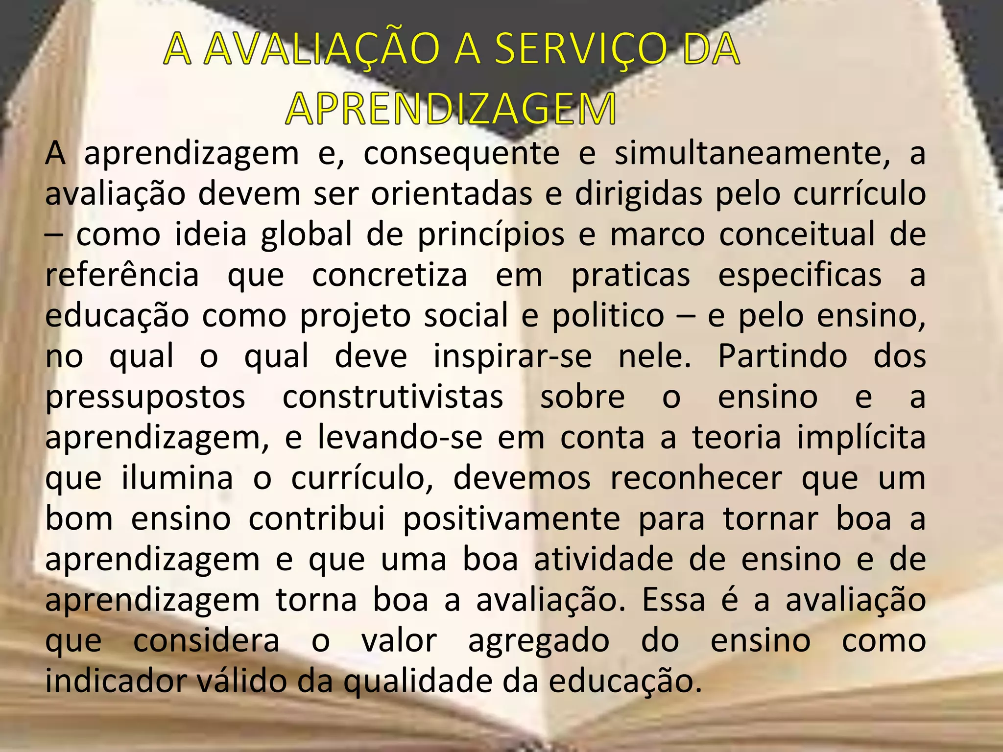 A aprendizagem e, consequente e simultaneamente, a
avaliação devem ser orientadas e dirigidas pelo currículo
– como ideia global de princípios e marco conceitual de
referência que concretiza em praticas especificas a
educação como projeto social e politico – e pelo ensino,
no qual o qual deve inspirar-se nele. Partindo dos
pressupostos construtivistas sobre o ensino e a
aprendizagem, e levando-se em conta a teoria implícita
que ilumina o currículo, devemos reconhecer que um
bom ensino contribui positivamente para tornar boa a
aprendizagem e que uma boa atividade de ensino e de
aprendizagem torna boa a avaliação. Essa é a avaliação
que considera o valor agregado do ensino como
indicador válido da qualidade da educação.
 