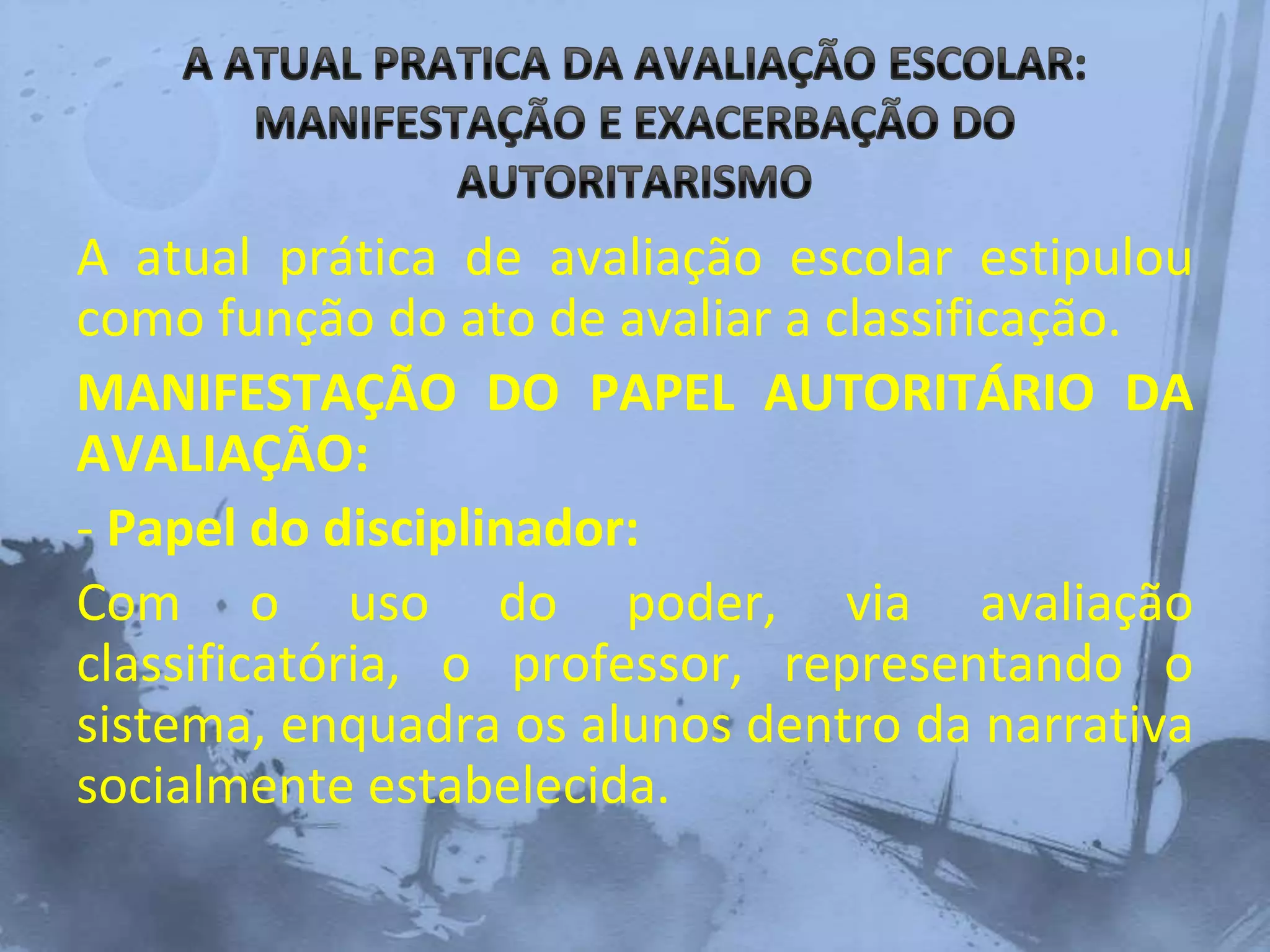 A atual prática de avaliação escolar estipulou
como função do ato de avaliar a classificação.
MANIFESTAÇÃO DO PAPEL AUTORITÁRIO DA
AVALIAÇÃO:
- Papel do disciplinador:
Com o uso do poder, via avaliação
classificatória, o professor, representando o
sistema, enquadra os alunos dentro da narrativa
socialmente estabelecida.
 