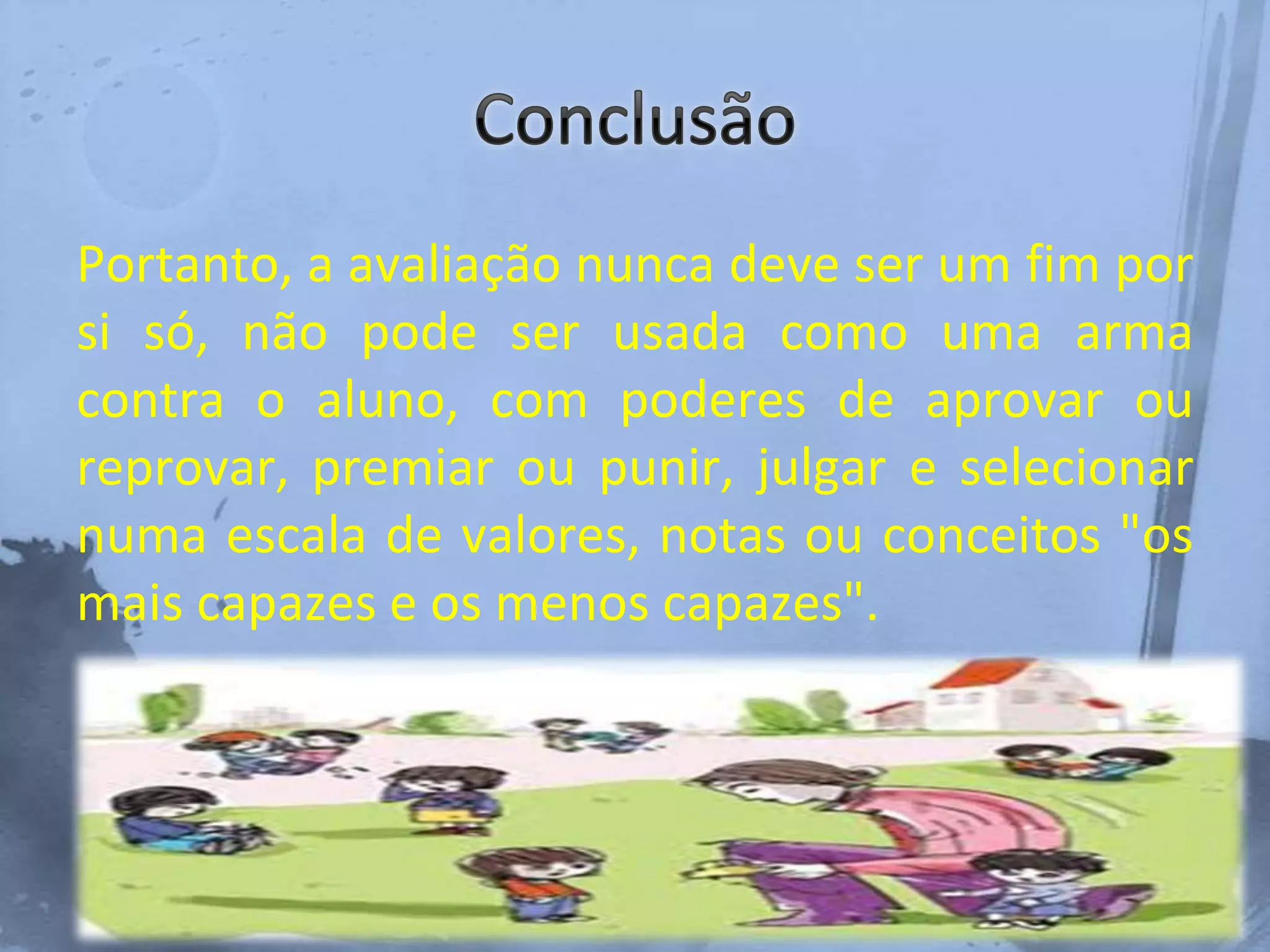 Portanto, a avaliação nunca deve ser um fim por
si só, não pode ser usada como uma arma
contra o aluno, com poderes de aprovar ou
reprovar, premiar ou punir, julgar e selecionar
numa escala de valores, notas ou conceitos "os
mais capazes e os menos capazes".
 