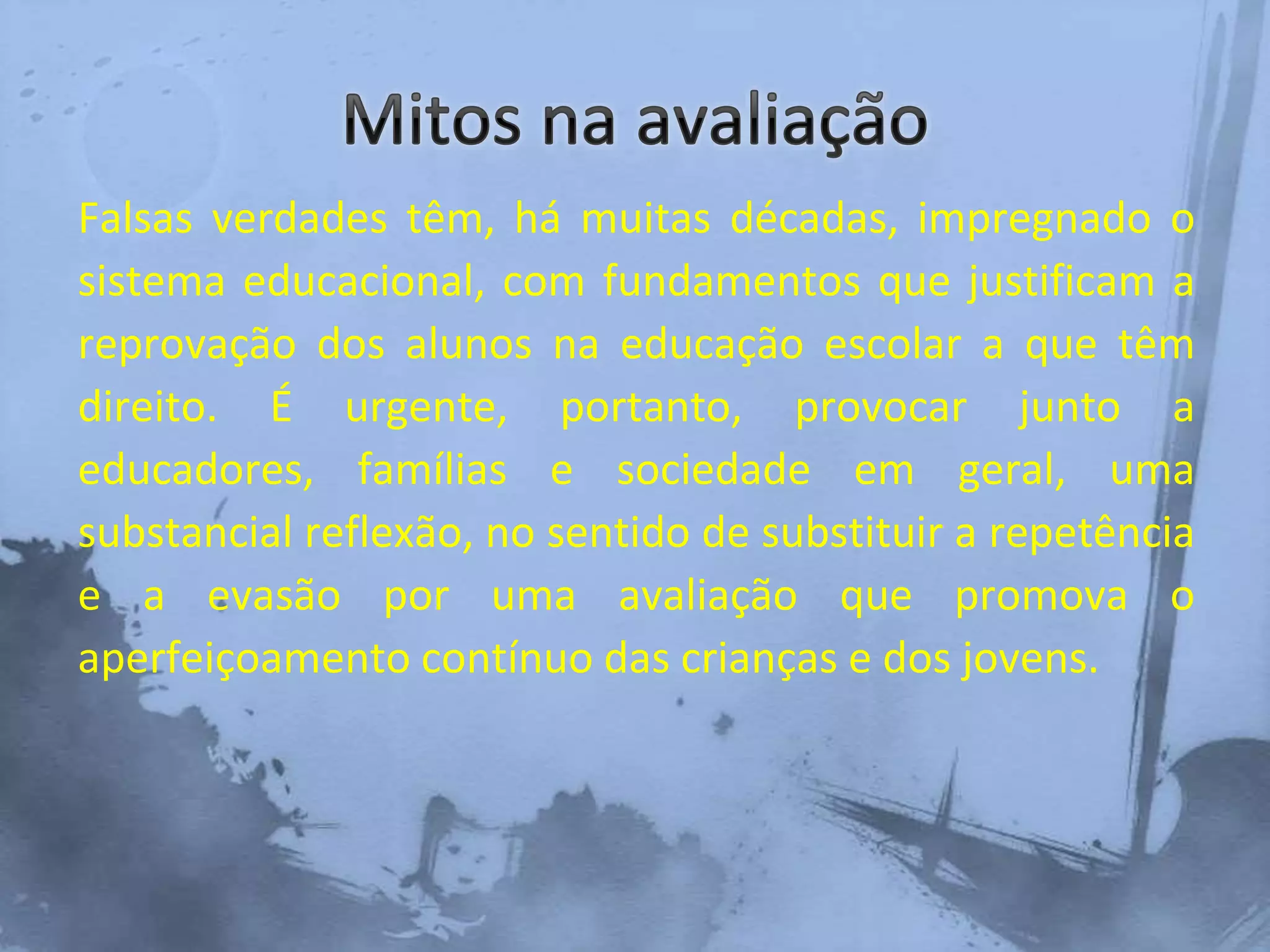Falsas verdades têm, há muitas décadas, impregnado o
sistema educacional, com fundamentos que justificam a
reprovação dos alunos na educação escolar a que têm
direito. É urgente, portanto, provocar junto a
educadores, famílias e sociedade em geral, uma
substancial reflexão, no sentido de substituir a repetência
e a evasão por uma avaliação que promova o
aperfeiçoamento contínuo das crianças e dos jovens.
 