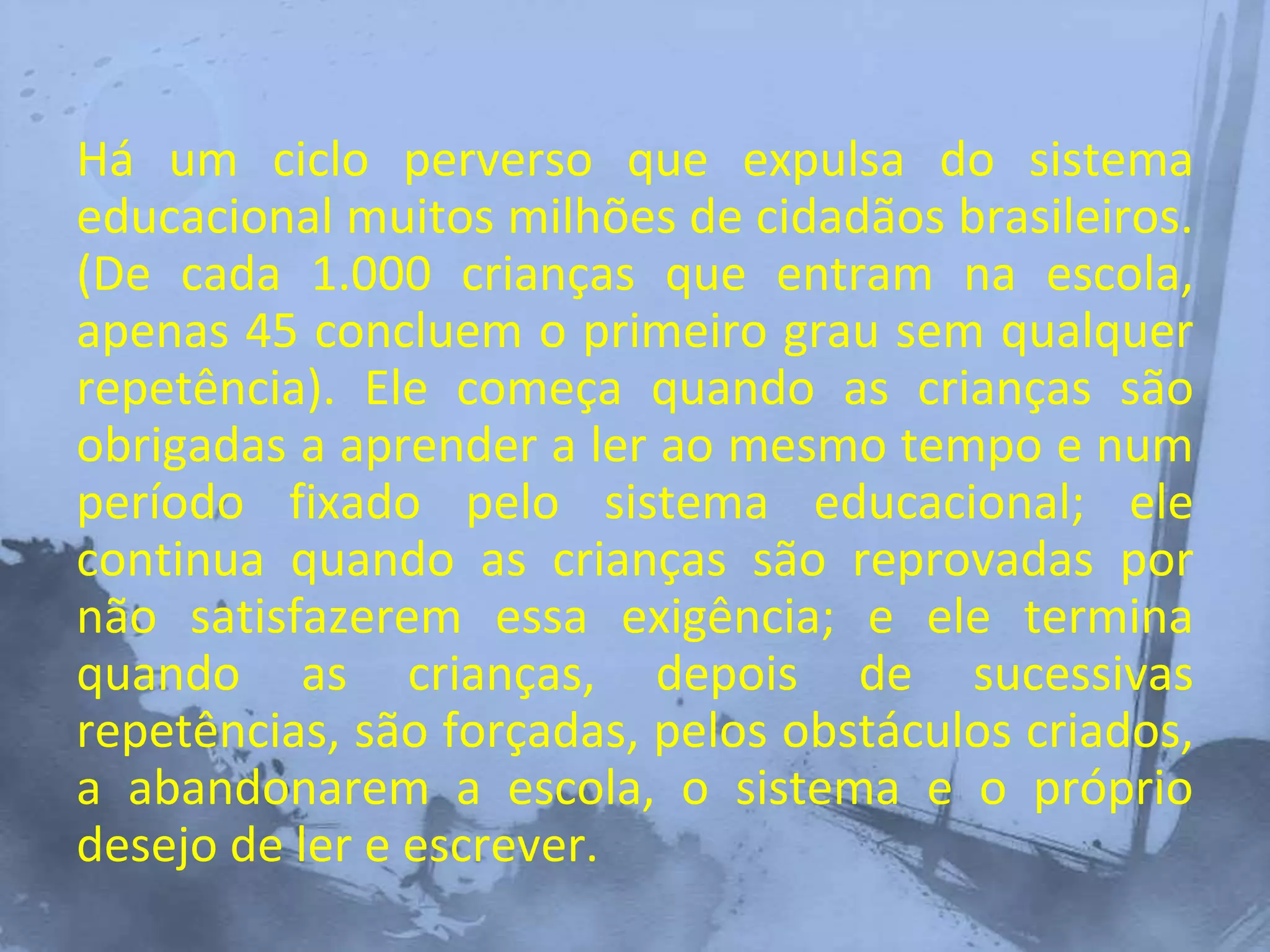 Há um ciclo perverso que expulsa do sistema
educacional muitos milhões de cidadãos brasileiros.
(De cada 1.000 crianças que entram na escola,
apenas 45 concluem o primeiro grau sem qualquer
repetência). Ele começa quando as crianças são
obrigadas a aprender a ler ao mesmo tempo e num
período fixado pelo sistema educacional; ele
continua quando as crianças são reprovadas por
não satisfazerem essa exigência; e ele termina
quando as crianças, depois de sucessivas
repetências, são forçadas, pelos obstáculos criados,
a abandonarem a escola, o sistema e o próprio
desejo de ler e escrever.
 