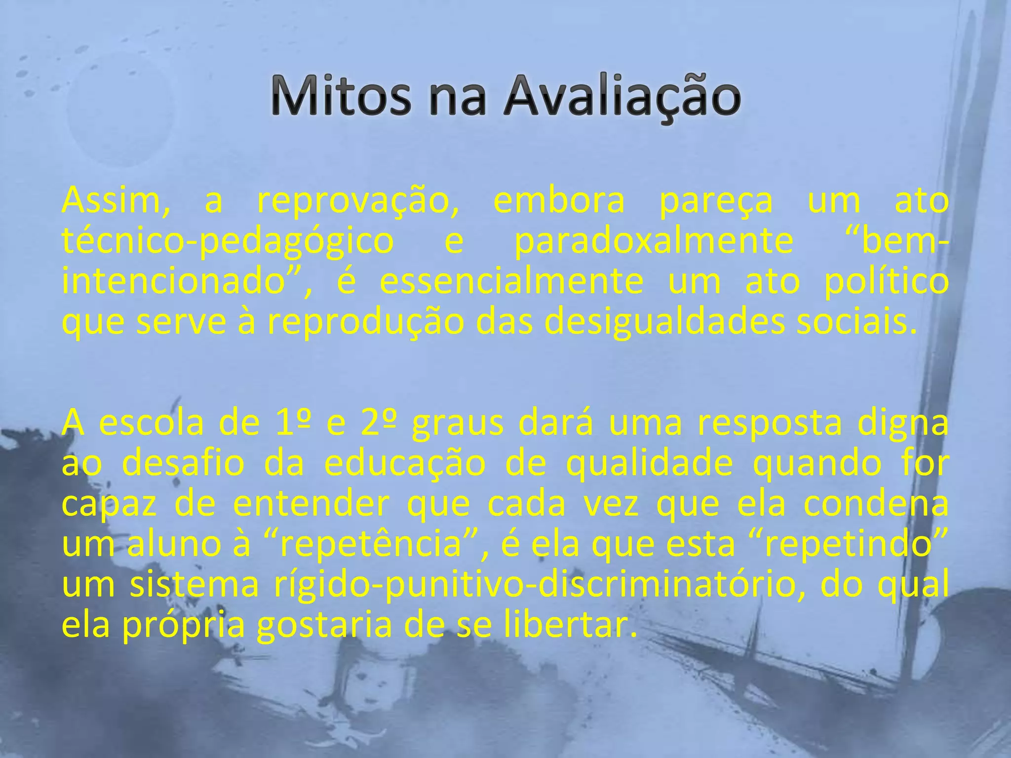 Assim, a reprovação, embora pareça um ato
técnico-pedagógico e paradoxalmente “bem-
intencionado”, é essencialmente um ato político
que serve à reprodução das desigualdades sociais.
A escola de 1º e 2º graus dará uma resposta digna
ao desafio da educação de qualidade quando for
capaz de entender que cada vez que ela condena
um aluno à “repetência”, é ela que esta “repetindo”
um sistema rígido-punitivo-discriminatório, do qual
ela própria gostaria de se libertar.
 