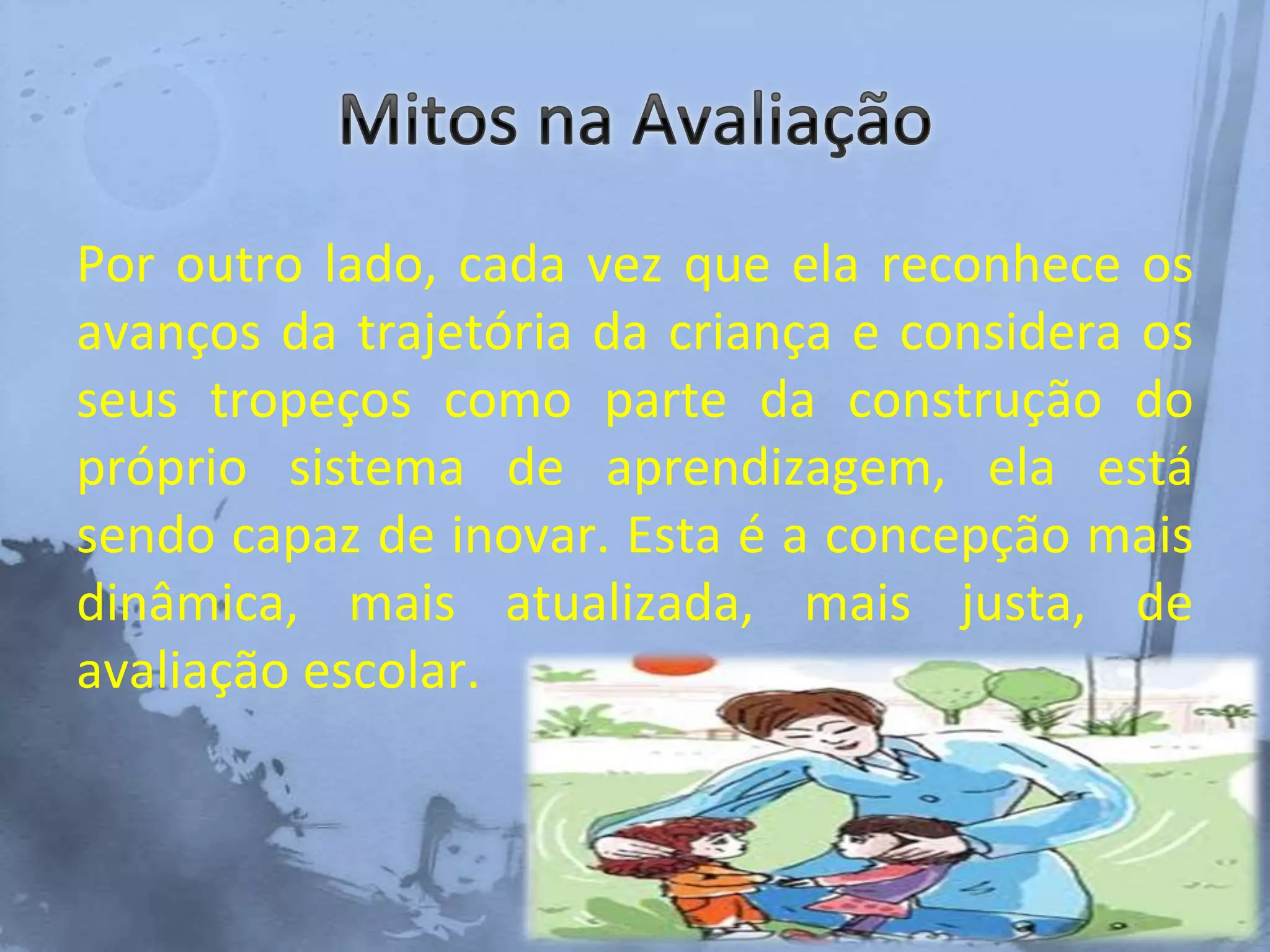 Por outro lado, cada vez que ela reconhece os
avanços da trajetória da criança e considera os
seus tropeços como parte da construção do
próprio sistema de aprendizagem, ela está
sendo capaz de inovar. Esta é a concepção mais
dinâmica, mais atualizada, mais justa, de
avaliação escolar.
 