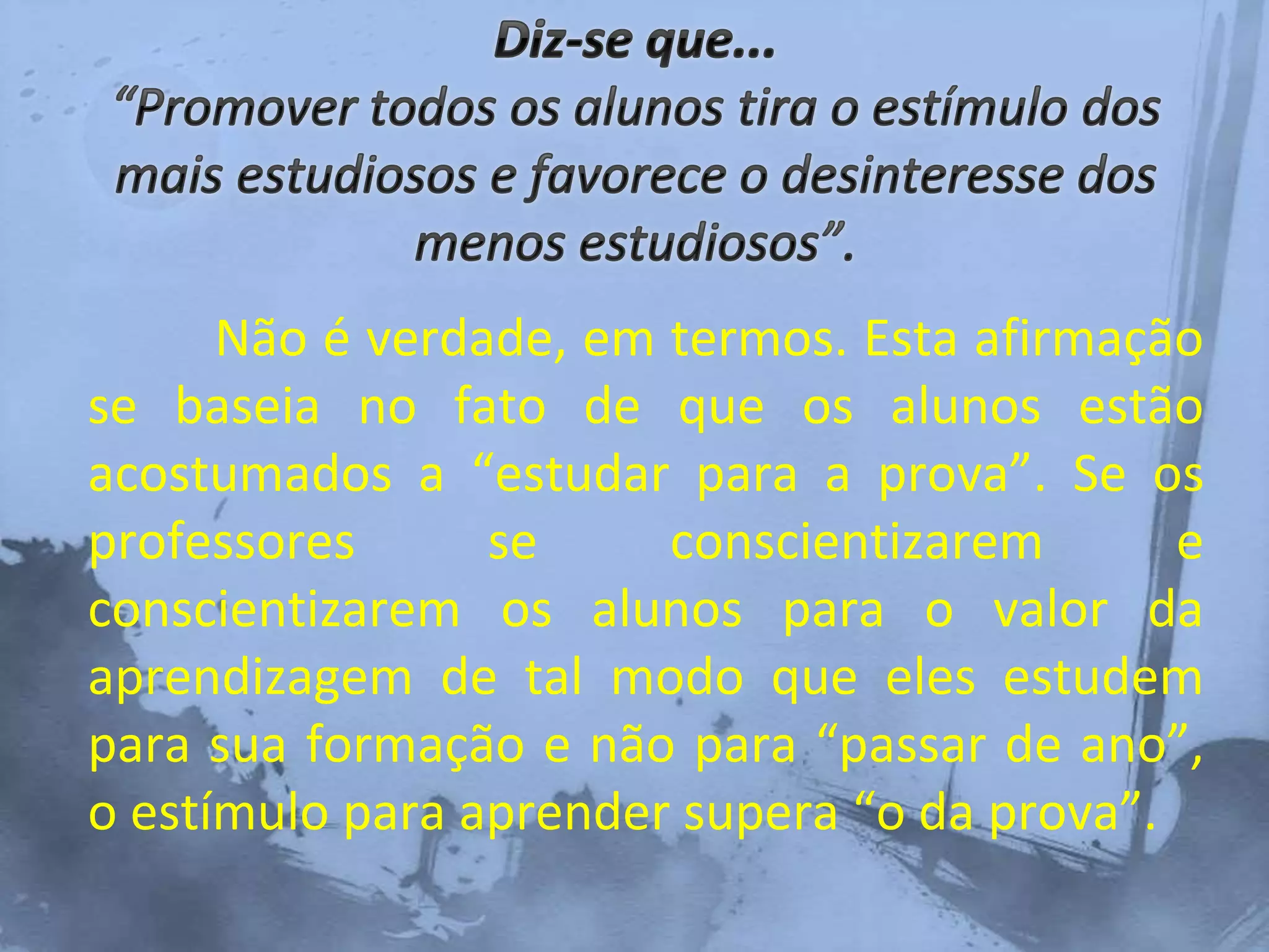 Não é verdade, em termos. Esta afirmação
se baseia no fato de que os alunos estão
acostumados a “estudar para a prova”. Se os
professores se conscientizarem e
conscientizarem os alunos para o valor da
aprendizagem de tal modo que eles estudem
para sua formação e não para “passar de ano”,
o estímulo para aprender supera “o da prova”.
 