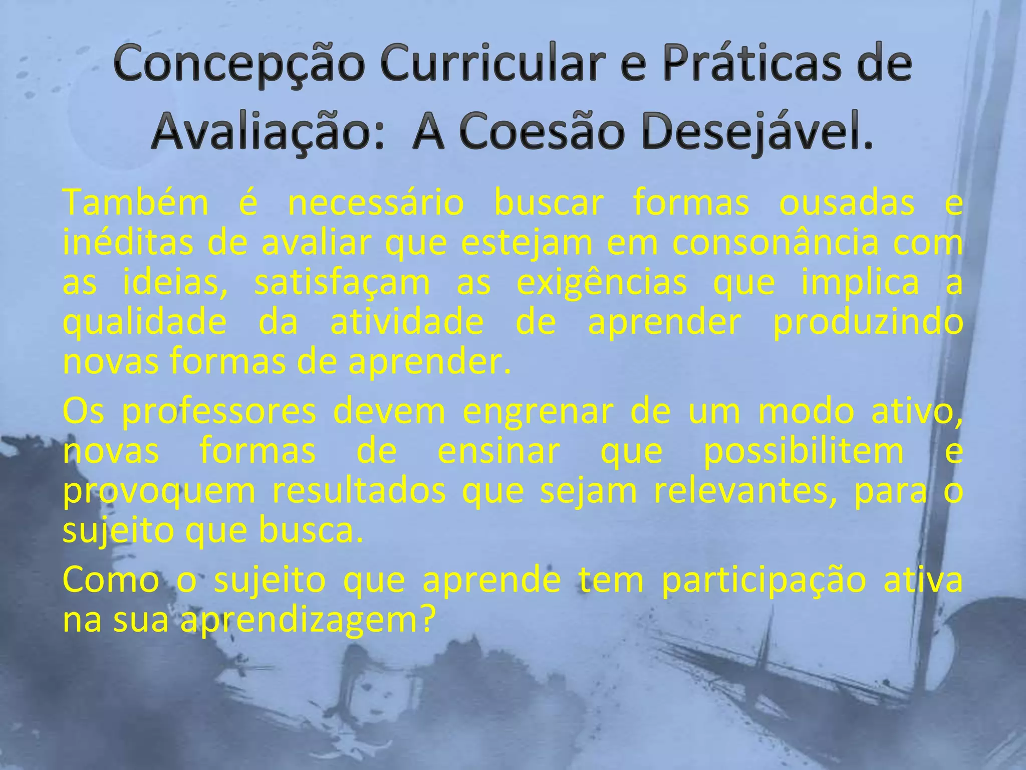 Também é necessário buscar formas ousadas e
inéditas de avaliar que estejam em consonância com
as ideias, satisfaçam as exigências que implica a
qualidade da atividade de aprender produzindo
novas formas de aprender.
Os professores devem engrenar de um modo ativo,
novas formas de ensinar que possibilitem e
provoquem resultados que sejam relevantes, para o
sujeito que busca.
Como o sujeito que aprende tem participação ativa
na sua aprendizagem?
 