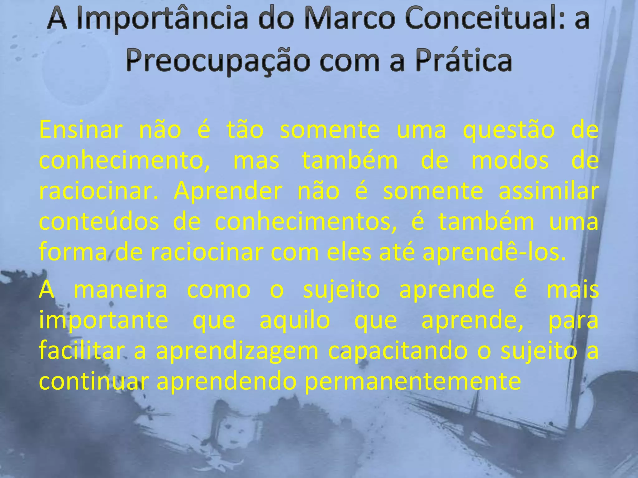 Ensinar não é tão somente uma questão de
conhecimento, mas também de modos de
raciocinar. Aprender não é somente assimilar
conteúdos de conhecimentos, é também uma
forma de raciocinar com eles até aprendê-los.
A maneira como o sujeito aprende é mais
importante que aquilo que aprende, para
facilitar a aprendizagem capacitando o sujeito a
continuar aprendendo permanentemente
 
