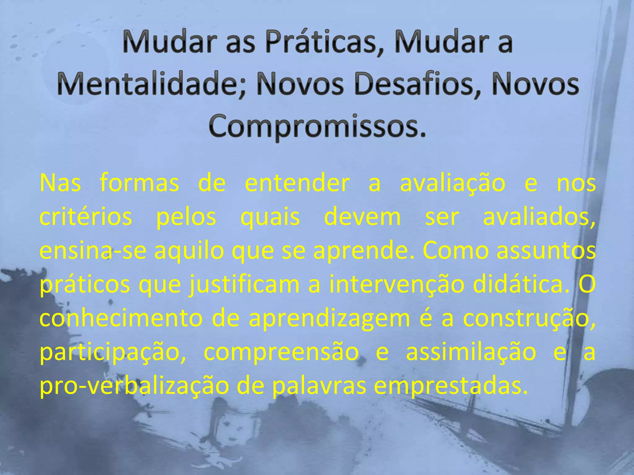 Nas formas de entender a avaliação e nos
critérios pelos quais devem ser avaliados,
ensina-se aquilo que se aprende. Como assuntos
práticos que justificam a intervenção didática. O
conhecimento de aprendizagem é a construção,
participação, compreensão e assimilação e a
pro-verbalização de palavras emprestadas.
 
