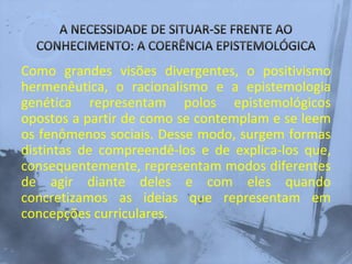 Como grandes visões divergentes, o positivismo
hermenêutica, o racionalismo e a epistemologia
genética representam polos epistemológicos
opostos a partir de como se contemplam e se leem
os fenômenos sociais. Desse modo, surgem formas
distintas de compreendê-los e de explica-los que,
consequentemente, representam modos diferentes
de agir diante deles e com eles quando
concretizamos as ideias que representam em
concepções curriculares.
 