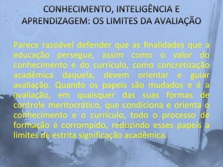 Parece razoável defender que as finalidades que a
educação persegue, assim como o valor do
conhecimento e do currículo, como concretização
acadêmica daquela, devem orientar e guiar
avaliação. Quando os papeis são mudados e é a
avaliação, em quaisquer das suas formas de
controle meritocrático, que condiciona e orienta o
conhecimento e o currículo, todo o processo de
formação é corrompido, reduzindo esses papeis a
limites de estrita significação acadêmica.
 