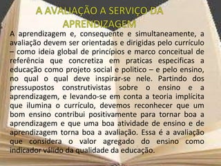A aprendizagem e, consequente e simultaneamente, a
avaliação devem ser orientadas e dirigidas pelo currículo
– como ideia global de princípios e marco conceitual de
referência que concretiza em praticas especificas a
educação como projeto social e politico – e pelo ensino,
no qual o qual deve inspirar-se nele. Partindo dos
pressupostos construtivistas sobre o ensino e a
aprendizagem, e levando-se em conta a teoria implícita
que ilumina o currículo, devemos reconhecer que um
bom ensino contribui positivamente para tornar boa a
aprendizagem e que uma boa atividade de ensino e de
aprendizagem torna boa a avaliação. Essa é a avaliação
que considera o valor agregado do ensino como
indicador válido da qualidade da educação.
 