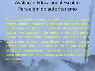 Para compreender adequadamente o que aqui vamos
propor, importa estarmos cientes de que a avaliação,
educacional, em geral, e a avaliação da aprendizagem
escolar, em particular são meios e não fins em si
mesma, estando assim delimitadas pela teoria e pela
prática que as circunstancializam. A prática escolar
predominante hoje se realiza dentro de um modelo
teórico de compreensão que pressupõe a educação
como um mecanismo de conservação e reprodução da
sociedade.
 