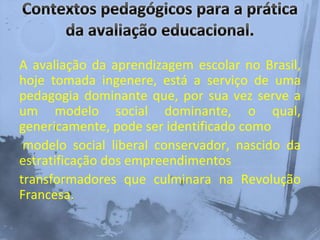 A avaliação da aprendizagem escolar no Brasil,
hoje tomada ingenere, está a serviço de uma
pedagogia dominante que, por sua vez serve a
um modelo social dominante, o qual,
genericamente, pode ser identificado como
modelo social liberal conservador, nascido da
estratificação dos empreendimentos
transformadores que culminara na Revolução
Francesa.
 