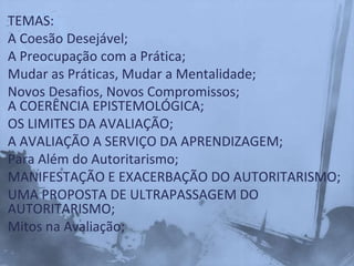 TEMAS:
A Coesão Desejável;
A Preocupação com a Prática;
Mudar as Práticas, Mudar a Mentalidade;
Novos Desafios, Novos Compromissos;
A COERÊNCIA EPISTEMOLÓGICA;
OS LIMITES DA AVALIAÇÃO;
A AVALIAÇÃO A SERVIÇO DA APRENDIZAGEM;
Para Além do Autoritarismo;
MANIFESTAÇÃO E EXACERBAÇÃO DO AUTORITARISMO;
UMA PROPOSTA DE ULTRAPASSAGEM DO
AUTORITARISMO;
Mitos na Avaliação;
 