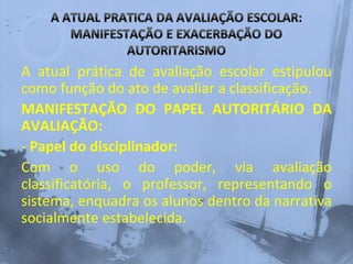 A atual prática de avaliação escolar estipulou
como função do ato de avaliar a classificação.
MANIFESTAÇÃO DO PAPEL AUTORITÁRIO DA
AVALIAÇÃO:
- Papel do disciplinador:
Com o uso do poder, via avaliação
classificatória, o professor, representando o
sistema, enquadra os alunos dentro da narrativa
socialmente estabelecida.
 