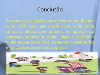 Portanto, a avaliação nunca deve ser um fim por
si só, não pode ser usada como uma arma
contra o aluno, com poderes de aprovar ou
reprovar, premiar ou punir, julgar e selecionar
numa escala de valores, notas ou conceitos "os
mais capazes e os menos capazes".
 