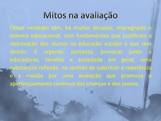 Falsas verdades têm, há muitas décadas, impregnado o
sistema educacional, com fundamentos que justificam a
reprovação dos alunos na educação escolar a que têm
direito. É urgente, portanto, provocar junto a
educadores, famílias e sociedade em geral, uma
substancial reflexão, no sentido de substituir a repetência
e a evasão por uma avaliação que promova o
aperfeiçoamento contínuo das crianças e dos jovens.
 