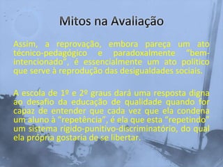 Assim, a reprovação, embora pareça um ato
técnico-pedagógico e paradoxalmente “bem-
intencionado”, é essencialmente um ato político
que serve à reprodução das desigualdades sociais.
A escola de 1º e 2º graus dará uma resposta digna
ao desafio da educação de qualidade quando for
capaz de entender que cada vez que ela condena
um aluno à “repetência”, é ela que esta “repetindo”
um sistema rígido-punitivo-discriminatório, do qual
ela própria gostaria de se libertar.
 