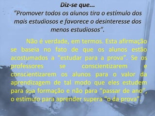 Não é verdade, em termos. Esta afirmação
se baseia no fato de que os alunos estão
acostumados a “estudar para a prova”. Se os
professores se conscientizarem e
conscientizarem os alunos para o valor da
aprendizagem de tal modo que eles estudem
para sua formação e não para “passar de ano”,
o estímulo para aprender supera “o da prova”.
 