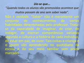 Não é verdade. “Saber” não é meramente um
conjunto de conhecimentos de certas
habilidades determinadas pelo professor. Trata-
se da capacidade de imaginar, de criar, de
indagar, de exercer competências variadas
segundo a cultura e a história de cada indivíduo,
de estar em paz, de viver. Tais coisas a criança e
o jovem vão aprendendo no quotidiano da
escola e do seu meio familiar sem prazo
marcado.
 