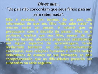 Não é verdade, em termos. Se os pais são
informados de que seu filho “não sabe nada” e
mesmo assim vai passar, é natural que se
preocupem com a decisão de passar. Mas se o
professor explica que seu filho, apesar de ter
algumas lacunas, alcançou progressos satisfatórios
em alguns aspectos de aprendizagem, tendo
melhorado também no seu desenvolvimento
emocional, suas relações humanas e outros tantos
indicadores de avanço na sua formação, os pais
compreenderão que as dificuldades poderão ser
superadas na série seguinte
 