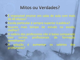 É impossível ensinar em salas de aula com mais
de 40 alunos?
Escola particular é sempre superior à pública?
Quanto mais tempo de estudo na escola,
melhor?
O salário dos professores não é baixo comparado
com outros profissionais de formação
semelhante?
A solução é aumentar os salários dos
professores?
 