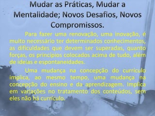 Para fazer uma renovação, uma inovação, é
muito necessário ter determinados conhecimentos,
as dificuldades que devem ser superadas, quanto
forças, os princípios colocados acima de tudo, além
de ideias e espontaneidades.
Uma mudança na concepção do currículo
implica, ao mesmo tempo, uma mudança na
concepção do ensino e da aprendizagem. Implica
em variações no tratamento dos conteúdos, sem
eles não há currículo.
 