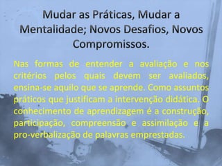 Nas formas de entender a avaliação e nos
critérios pelos quais devem ser avaliados,
ensina-se aquilo que se aprende. Como assuntos
práticos que justificam a intervenção didática. O
conhecimento de aprendizagem é a construção,
participação, compreensão e assimilação e a
pro-verbalização de palavras emprestadas.
 